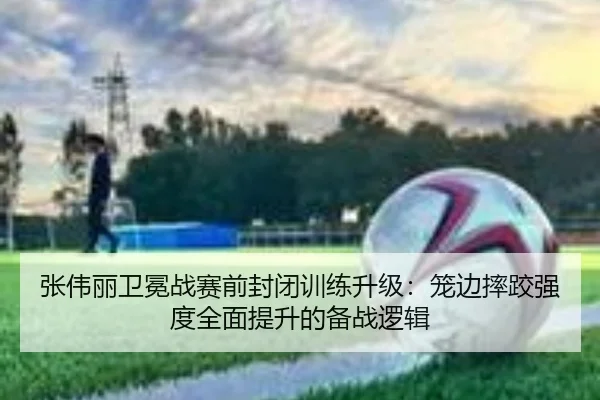 张伟丽卫冕战赛前封闭训练升级：笼边摔跤强度全面提升的备战逻辑